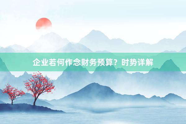 企业若何作念财务预算？时势详解