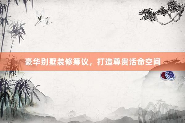 豪华别墅装修筹议，打造尊贵活命空间