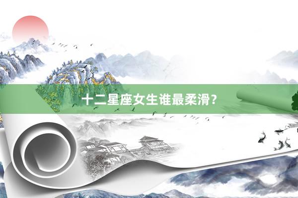 十二星座女生谁最柔滑？
