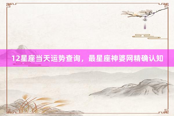 12星座当天运势查询，最星座神婆网精确认知
