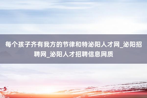 每个孩子齐有我方的节律和特泌阳人才网_泌阳招聘网_泌阳人才招聘信息网质
