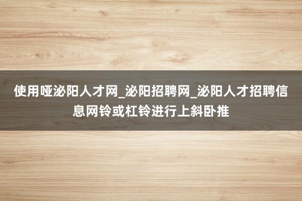 使用哑泌阳人才网_泌阳招聘网_泌阳人才招聘信息网铃或杠铃进行上斜卧推