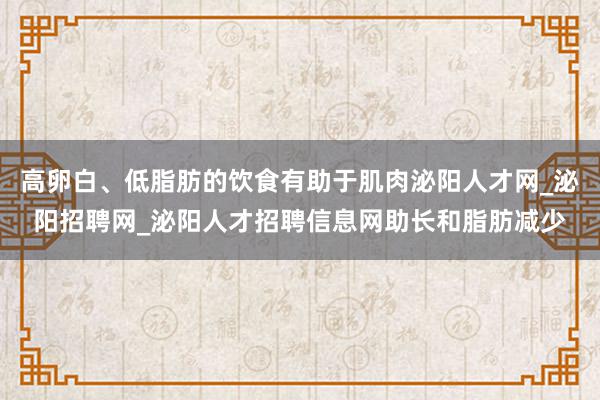 高卵白、低脂肪的饮食有助于肌肉泌阳人才网_泌阳招聘网_泌阳人才招聘信息网助长和脂肪减少