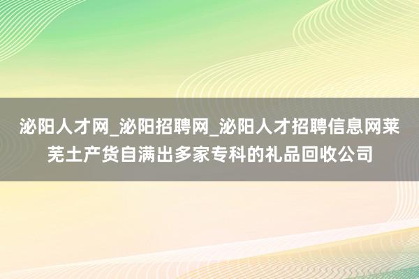 泌阳人才网_泌阳招聘网_泌阳人才招聘信息网莱芜土产货自满出多家专科的礼品回收公司